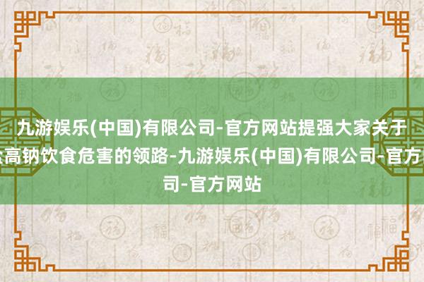 九游娱乐(中国)有限公司-官方网站提强大家关于高盐高钠饮食危害的领路-九游娱乐(中国)有限公司-官方网站