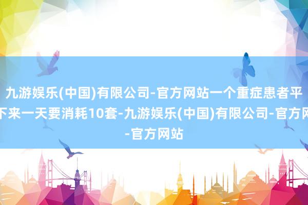 九游娱乐(中国)有限公司-官方网站一个重症患者平均下来一天要消耗10套-九游娱乐(中国)有限公司-官方网站