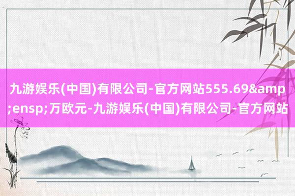 九游娱乐(中国)有限公司-官方网站555.69&ensp;万欧元-九游娱乐(中国)有限公司-官方网站