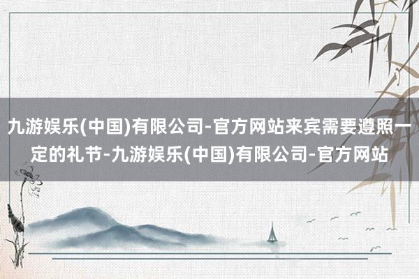 九游娱乐(中国)有限公司-官方网站来宾需要遵照一定的礼节-九游娱乐(中国)有限公司-官方网站