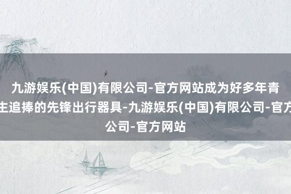 九游娱乐(中国)有限公司-官方网站成为好多年青东谈主追捧的先锋出行器具-九游娱乐(中国)有限公司-官方网站