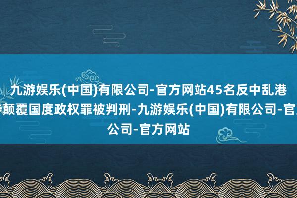 九游娱乐(中国)有限公司-官方网站45名反中乱港分子涉颠覆国度政权罪被判刑-九游娱乐(中国)有限公司-官方网站