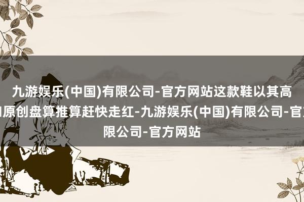 九游娱乐(中国)有限公司-官方网站这款鞋以其高品性和原创盘算推算赶快走红-九游娱乐(中国)有限公司-官方网站