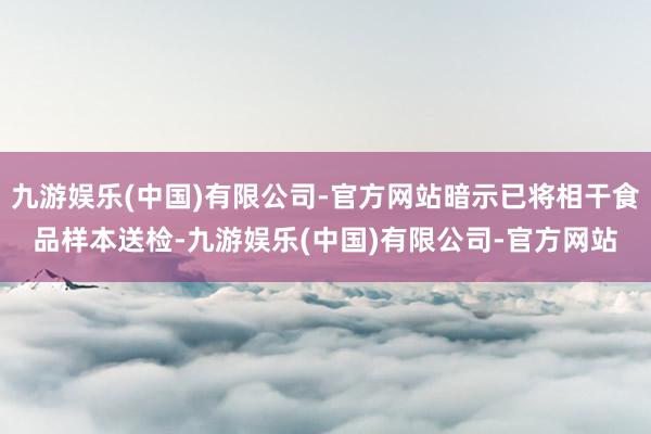 九游娱乐(中国)有限公司-官方网站暗示已将相干食品样本送检-九游娱乐(中国)有限公司-官方网站