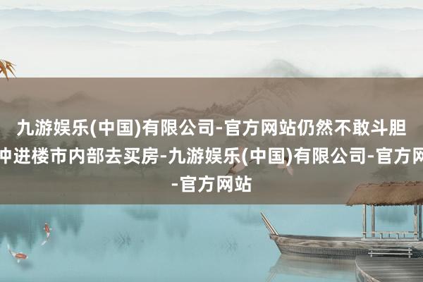 九游娱乐(中国)有限公司-官方网站仍然不敢斗胆的冲进楼市内部去买房-九游娱乐(中国)有限公司-官方网站