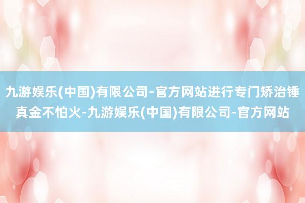 九游娱乐(中国)有限公司-官方网站进行专门矫治锤真金不怕火-九游娱乐(中国)有限公司-官方网站