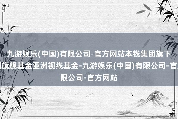 九游娱乐(中国)有限公司-官方网站本钱集团旗下的亚洲旗舰基金亚洲视线基金-九游娱乐(中国)有限公司-官方网站