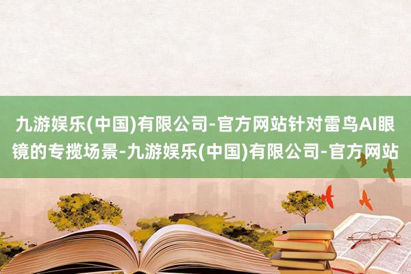 九游娱乐(中国)有限公司-官方网站针对雷鸟AI眼镜的专揽场景-九游娱乐(中国)有限公司-官方网站