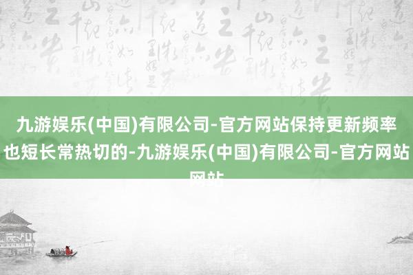 九游娱乐(中国)有限公司-官方网站保持更新频率也短长常热切的-九游娱乐(中国)有限公司-官方网站