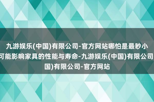 九游娱乐(中国)有限公司-官方网站哪怕是最眇小的毛刺也可能影响家具的性能与寿命-九游娱乐(中国)有限公司-官方网站