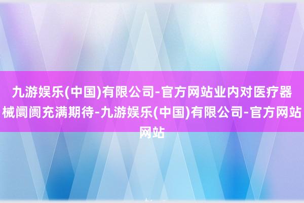九游娱乐(中国)有限公司-官方网站业内对医疗器械阛阓充满期待-九游娱乐(中国)有限公司-官方网站