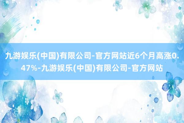 九游娱乐(中国)有限公司-官方网站近6个月高涨0.47%-九游娱乐(中国)有限公司-官方网站
