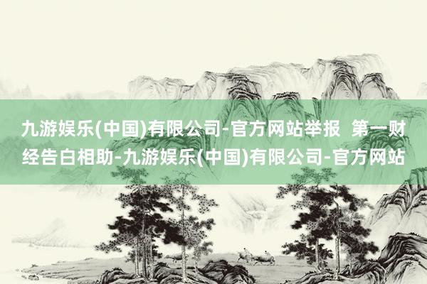 九游娱乐(中国)有限公司-官方网站举报  第一财经告白相助-九游娱乐(中国)有限公司-官方网站