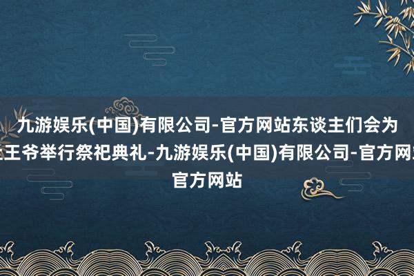 九游娱乐(中国)有限公司-官方网站东谈主们会为灶王爷举行祭祀典礼-九游娱乐(中国)有限公司-官方网站