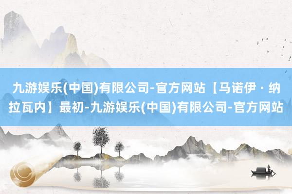 九游娱乐(中国)有限公司-官方网站【马诺伊 · 纳拉瓦内】最初-九游娱乐(中国)有限公司-官方网站