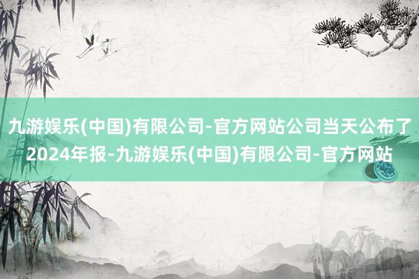 九游娱乐(中国)有限公司-官方网站公司当天公布了2024年报-九游娱乐(中国)有限公司-官方网站