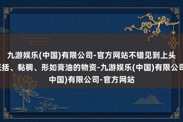 九游娱乐(中国)有限公司-官方网站不错见到上头浮着一层概括、黏稠、形如膏油的物资-九游娱乐(中国)有限公司-官方网站