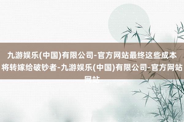 九游娱乐(中国)有限公司-官方网站最终这些成本将转嫁给破钞者-九游娱乐(中国)有限公司-官方网站