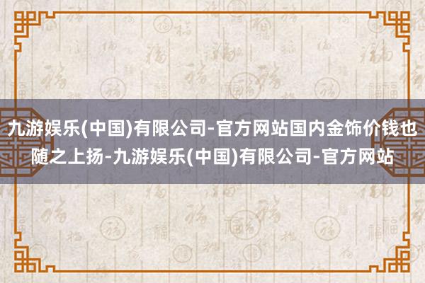 九游娱乐(中国)有限公司-官方网站国内金饰价钱也随之上扬-九游娱乐(中国)有限公司-官方网站