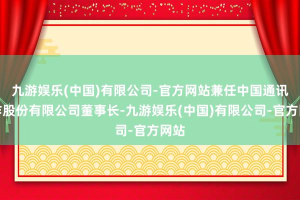 九游娱乐(中国)有限公司-官方网站兼任中国通讯工作股份有限公司董事长-九游娱乐(中国)有限公司-官方网站