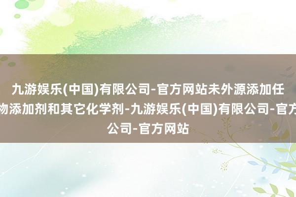 九游娱乐(中国)有限公司-官方网站未外源添加任何食物添加剂和其它化学剂-九游娱乐(中国)有限公司-官方网站