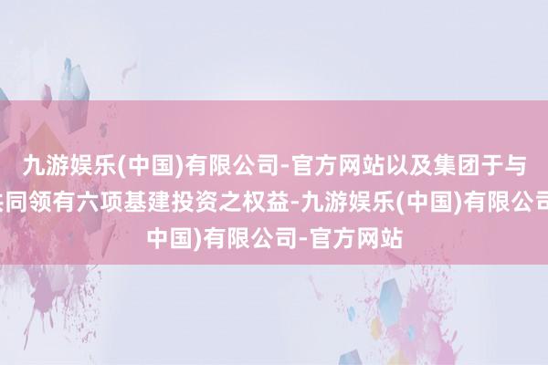 九游娱乐(中国)有限公司-官方网站以及集团于与长江基建共同领有六项基建投资之权益-九游娱乐(中国)有限公司-官方网站