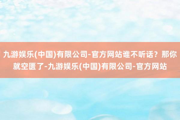 九游娱乐(中国)有限公司-官方网站谁不听话？那你就空匮了-九游娱乐(中国)有限公司-官方网站