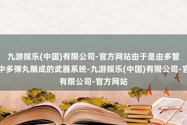九游娱乐(中国)有限公司-官方网站由于是由多管且每管中多弹丸酿成的武器系统-九游娱乐(中国)有限公司-官方网站