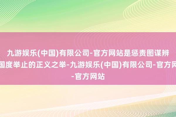 九游娱乐(中国)有限公司-官方网站是惩责图谋辨异国度举止的正义之举-九游娱乐(中国)有限公司-官方网站