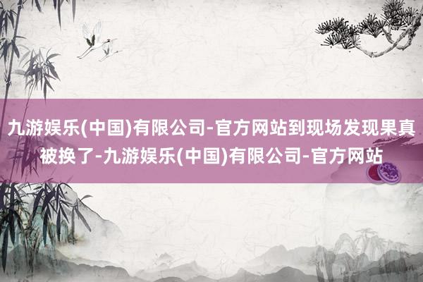 九游娱乐(中国)有限公司-官方网站到现场发现果真被换了-九游娱乐(中国)有限公司-官方网站