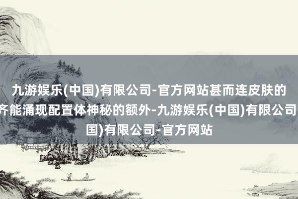 九游娱乐(中国)有限公司-官方网站甚而连皮肤的详尽经由齐能涌现配置体神秘的额外-九游娱乐(中国)有限公司-官方网站