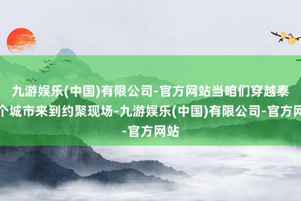 九游娱乐(中国)有限公司-官方网站当咱们穿越泰半个城市来到约聚现场-九游娱乐(中国)有限公司-官方网站