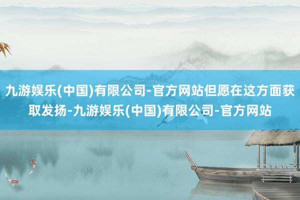九游娱乐(中国)有限公司-官方网站但愿在这方面获取发扬-九游娱乐(中国)有限公司-官方网站