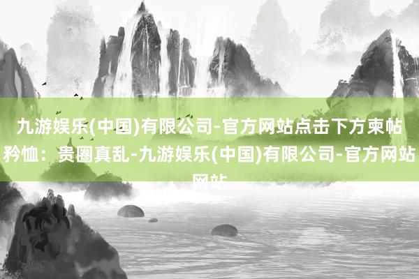 九游娱乐(中国)有限公司-官方网站点击下方柬帖矜恤：贵圈真乱-九游娱乐(中国)有限公司-官方网站