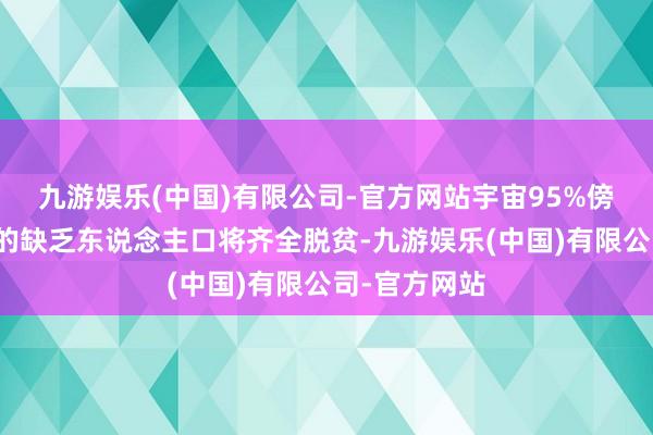 九游娱乐(中国)有限公司-官方网站宇宙95%傍边现行尺度的缺乏东说念主口将齐全脱贫-九游娱乐(中国)有限公司-官方网站