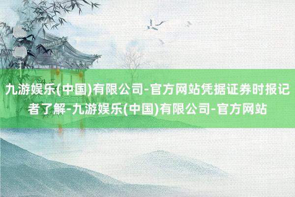 九游娱乐(中国)有限公司-官方网站凭据证券时报记者了解-九游娱乐(中国)有限公司-官方网站