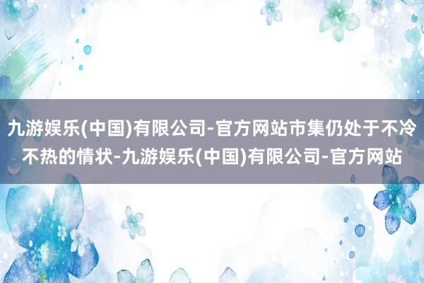 九游娱乐(中国)有限公司-官方网站市集仍处于不冷不热的情状-九游娱乐(中国)有限公司-官方网站