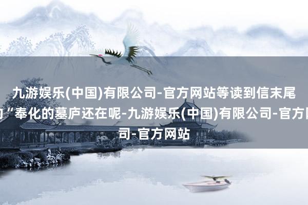 九游娱乐(中国)有限公司-官方网站等读到信末尾写的“奉化的墓庐还在呢-九游娱乐(中国)有限公司-官方网站