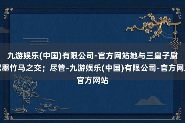 九游娱乐(中国)有限公司-官方网站她与三皇子尉迟墨竹马之交；尽管-九游娱乐(中国)有限公司-官方网站