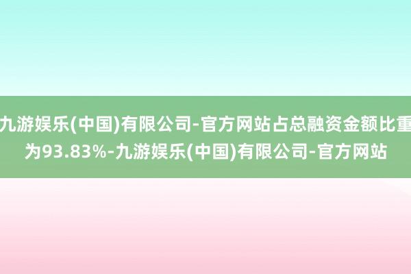 九游娱乐(中国)有限公司-官方网站占总融资金额比重为93.83%-九游娱乐(中国)有限公司-官方网站