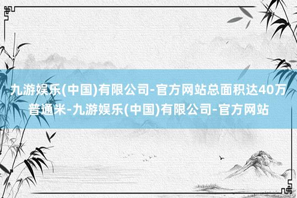 九游娱乐(中国)有限公司-官方网站总面积达40万普通米-九游娱乐(中国)有限公司-官方网站
