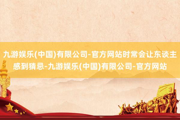 九游娱乐(中国)有限公司-官方网站时常会让东谈主感到猜忌-九游娱乐(中国)有限公司-官方网站