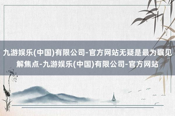九游娱乐(中国)有限公司-官方网站无疑是最为瞩见解焦点-九游娱乐(中国)有限公司-官方网站