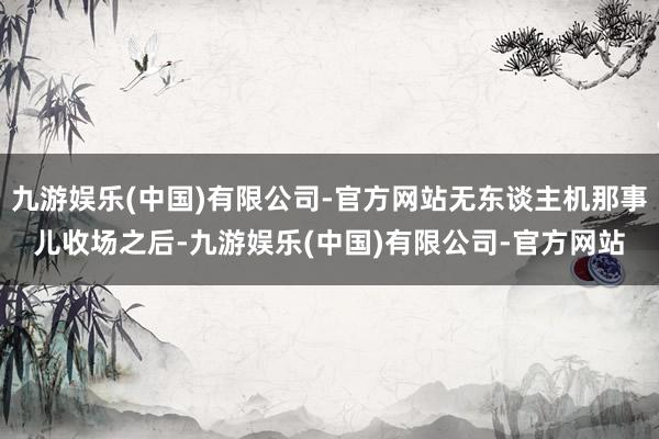 九游娱乐(中国)有限公司-官方网站无东谈主机那事儿收场之后-九游娱乐(中国)有限公司-官方网站