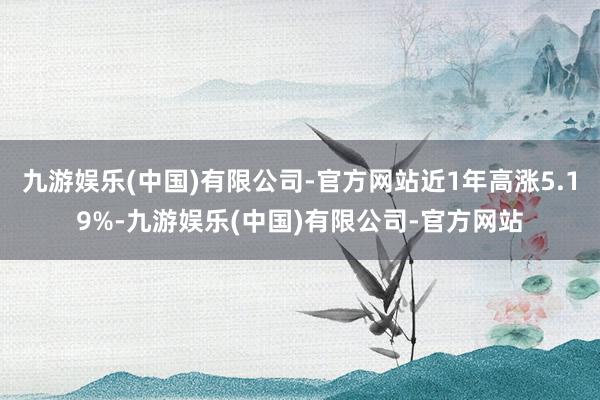 九游娱乐(中国)有限公司-官方网站近1年高涨5.19%-九游娱乐(中国)有限公司-官方网站