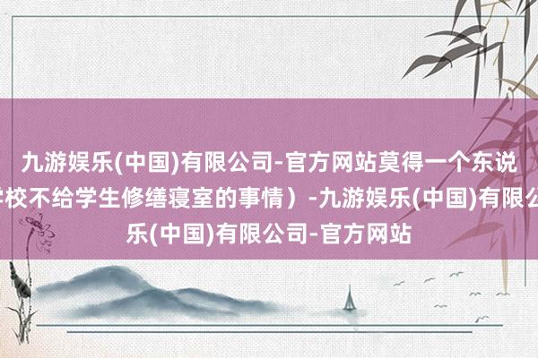 九游娱乐(中国)有限公司-官方网站莫得一个东说念主问过（学校不给学生修缮寝室的事情）-九游娱乐(中国)有限公司-官方网站