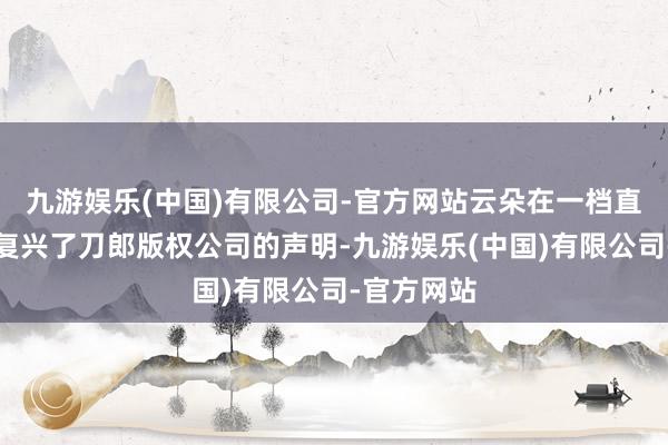 九游娱乐(中国)有限公司-官方网站云朵在一档直播节目中复兴了刀郎版权公司的声明-九游娱乐(中国)有限公司-官方网站