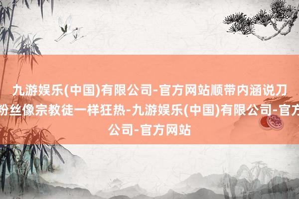 九游娱乐(中国)有限公司-官方网站顺带内涵说刀郎的粉丝像宗教徒一样狂热-九游娱乐(中国)有限公司-官方网站