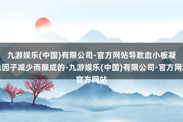 九游娱乐(中国)有限公司-官方网站导致血小板凝血因子减少而酿成的-九游娱乐(中国)有限公司-官方网站