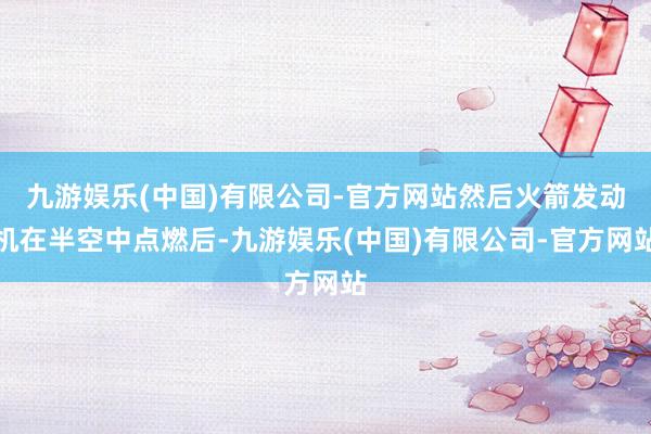 九游娱乐(中国)有限公司-官方网站然后火箭发动机在半空中点燃后-九游娱乐(中国)有限公司-官方网站
